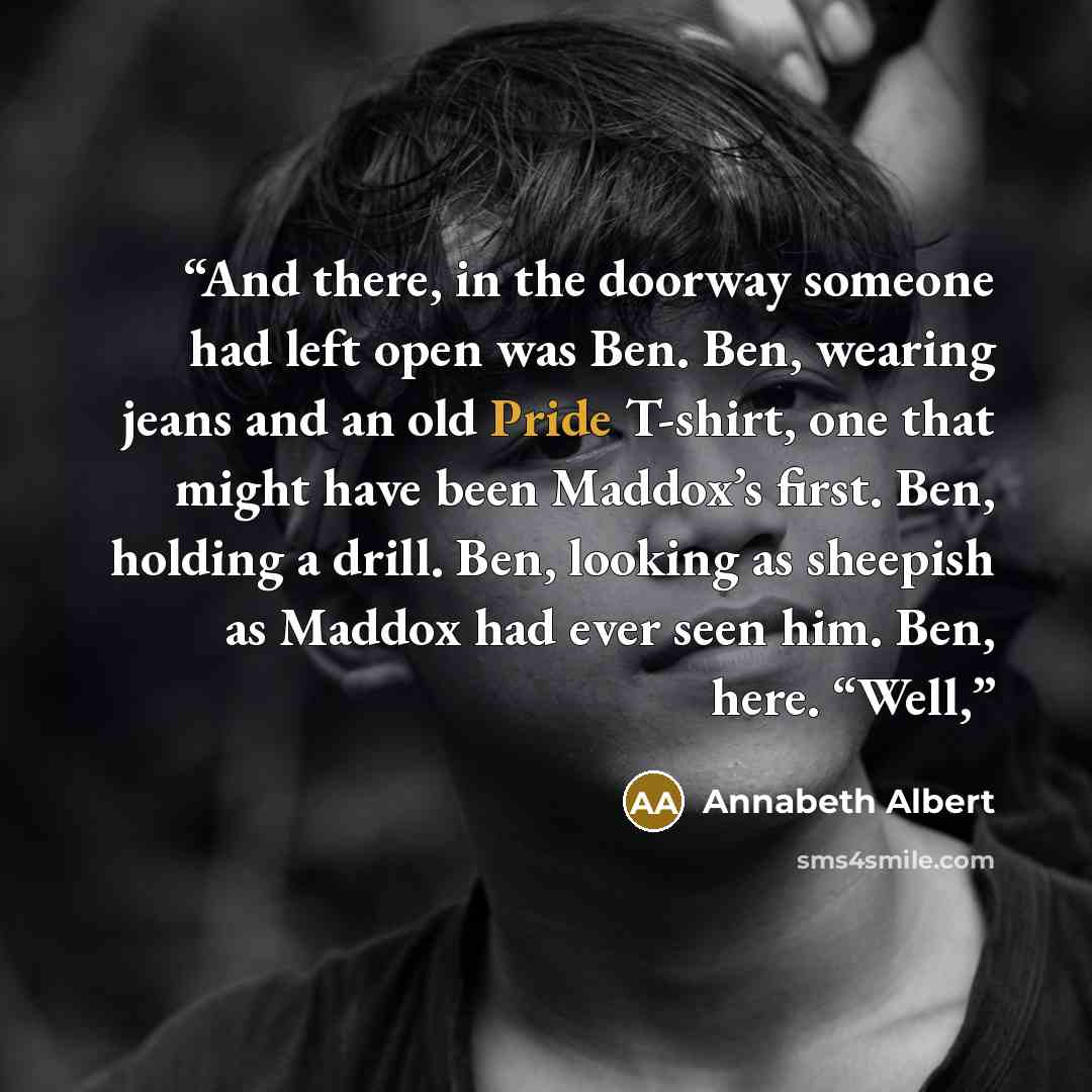 “And there, in the doorway someone had left open was Ben. Ben, wearing jeans and an old Pride T-shirt, one that might have been Maddox’s first. Ben, holding a drill. Ben, looking as sheepish as Maddox had ever seen him. Ben, here. “Well,” quote by Annabeth Albert