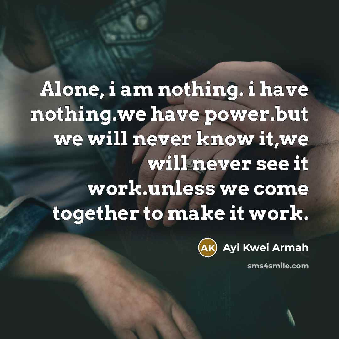 “Alone, i am nothing. i have nothing.we have power.but we will never know it,we will never see it work.unless we come together to make it work.” quote by Ayi Kwei Armah