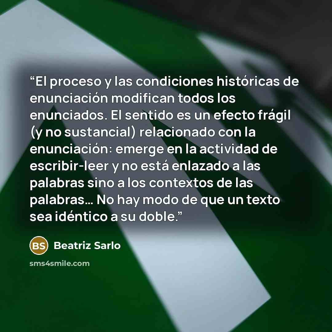 “El proceso y las condiciones históricas de enunciación modifican todos los enunciados. El sentido es un efecto frágil (y no sustancial) relacionado con la enunciación: emerge en la actividad de escribir-leer y no está enlazado a las palabras sino a los contextos de las palabras… No hay modo de que…” quote by Beatriz Sarlo