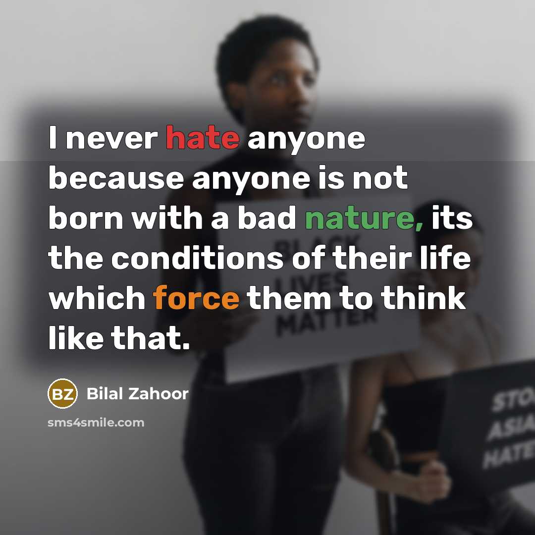 “I never hate anyone because anyone is not born with a bad nature, its the conditions of their life which force them to think like that.” quote by Bilal Zahoor