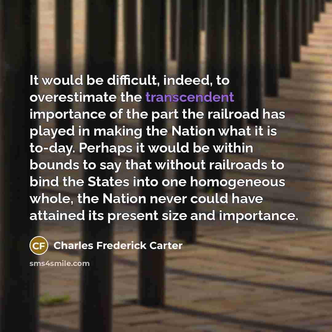 “It would be difficult, indeed, to overestimate the transcendent importance of the part the railroad has played in making the Nation what it is to-day. Perhaps it would be within bounds to say that without railroads to bind the States into one homogeneous whole, the Nation never could have attained…” quote by Charles Frederick Carter