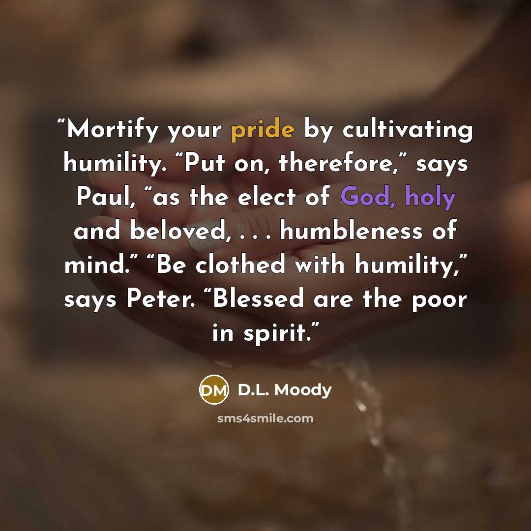 “Mortify your pride by cultivating humility. “Put on, therefore,” says Paul, “as the elect of God, holy and beloved, . . . humbleness of mind.” “Be clothed with humility,” says Peter. “Blessed are the poor in spirit.” quote by D.L. Moody