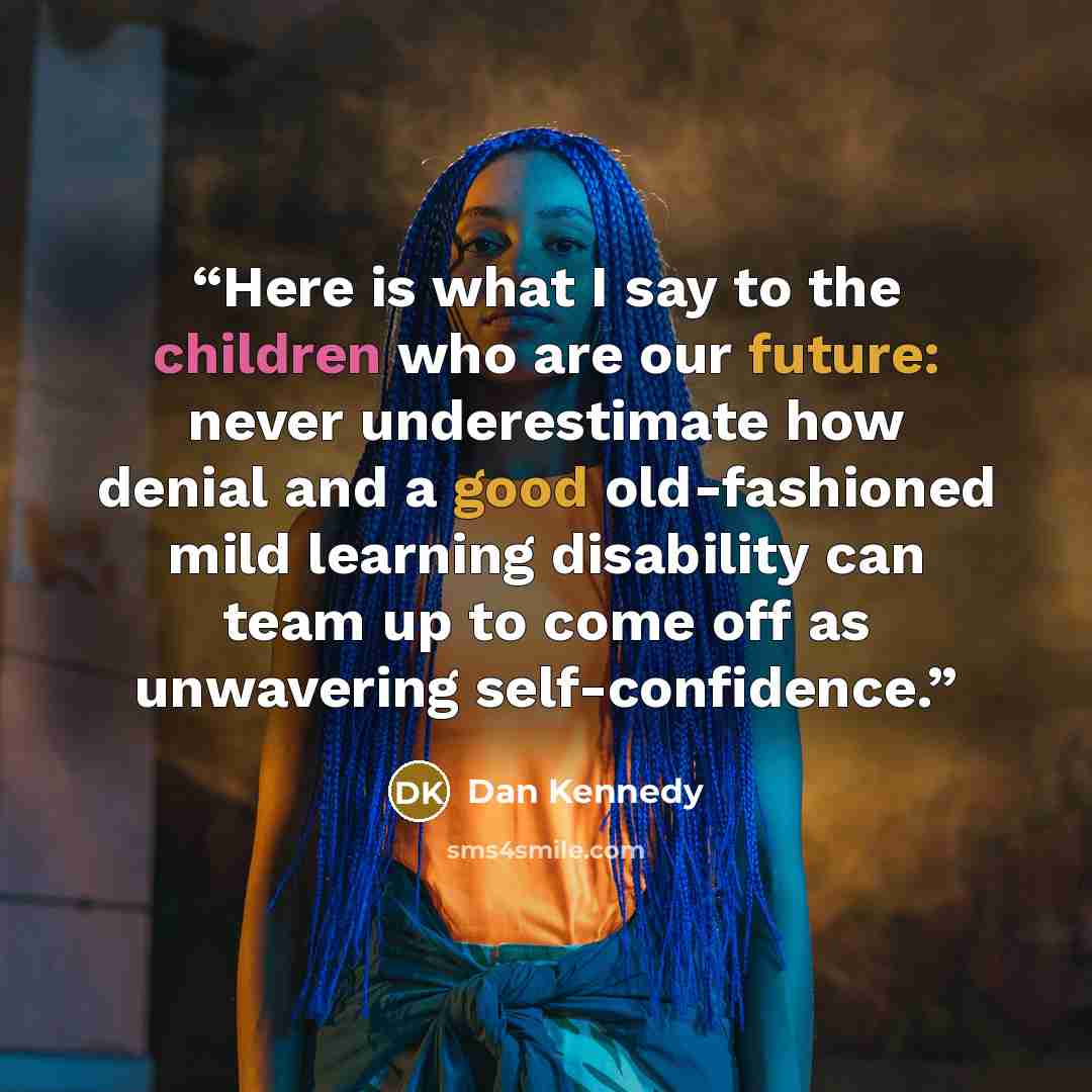 “Here is what I say to the children who are our future: never underestimate how denial and a good old-fashioned mild learning disability can team up to come off as unwavering self-confidence.” quote by Dan Kennedy