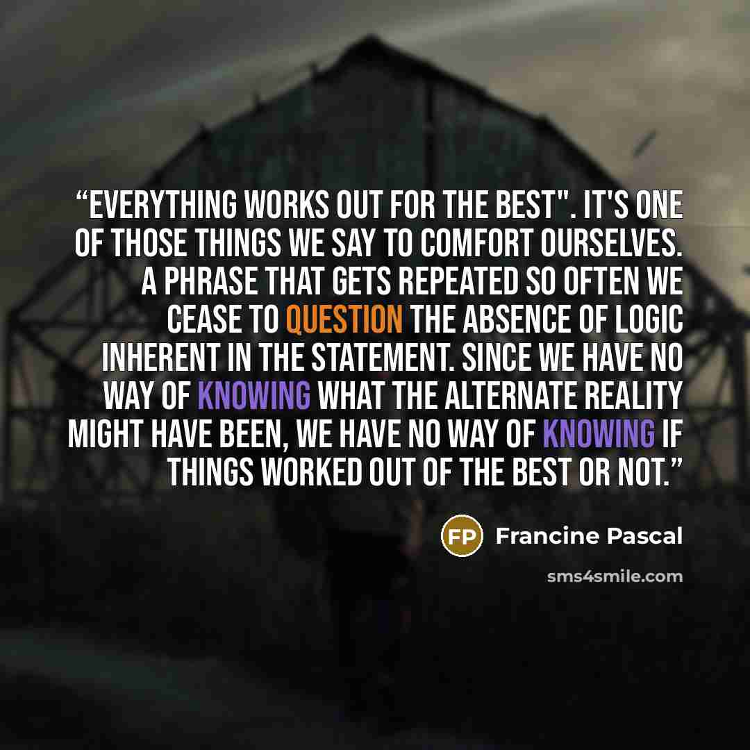 “Everything works out for the best". It's one of those things we say to comfort ourselves. A phrase that gets repeated so often we cease to question the absence of logic inherent in the statement. Since we have no way of knowing what the alternate reality might have been, we have no way of knowing…” quote by Francine Pascal