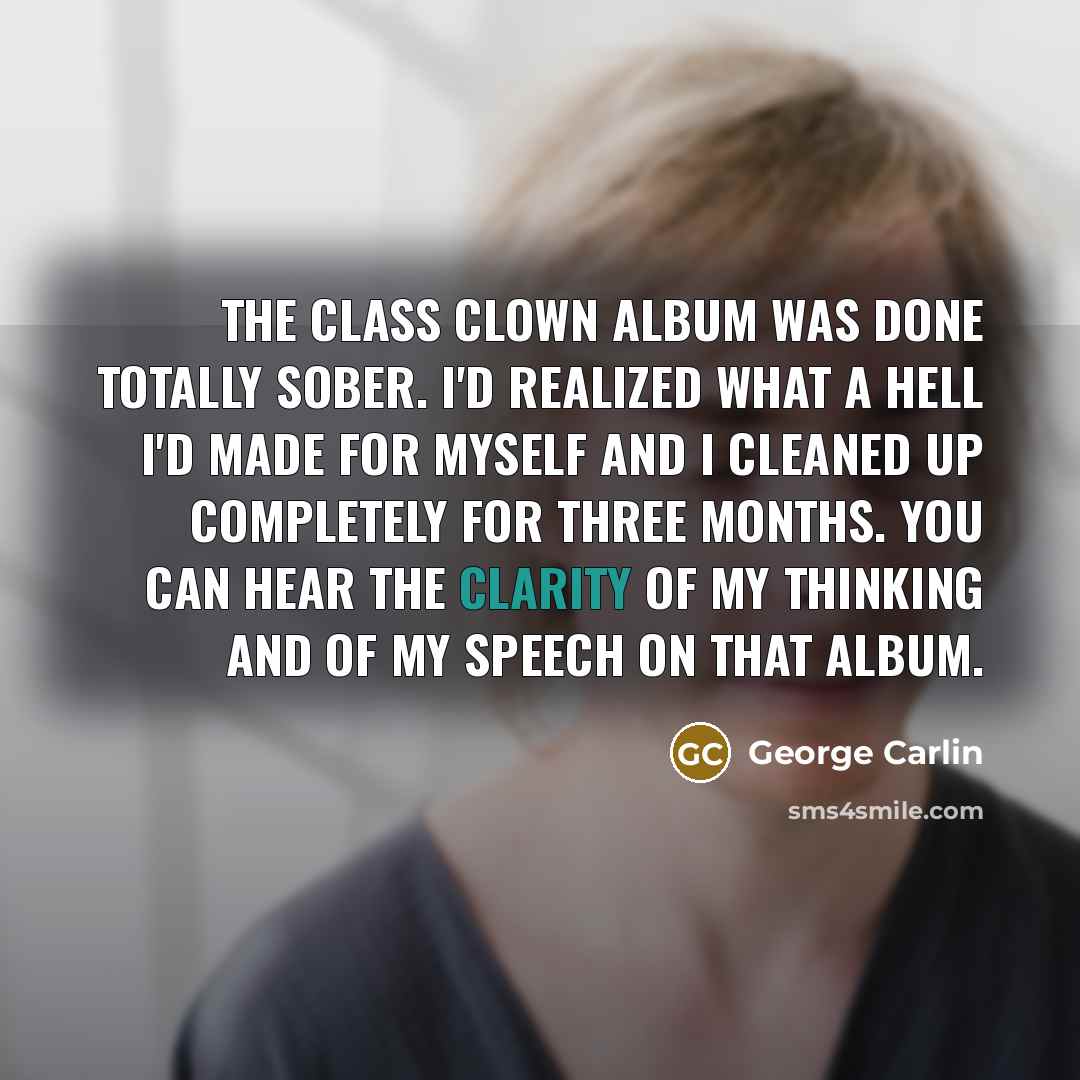 “The Class Clown album was done totally sober. I'd realized what a hell I'd made for myself and I cleaned up completely for three months. You can hear the clarity of my thinking and of my speech on that album.” quote by George Carlin