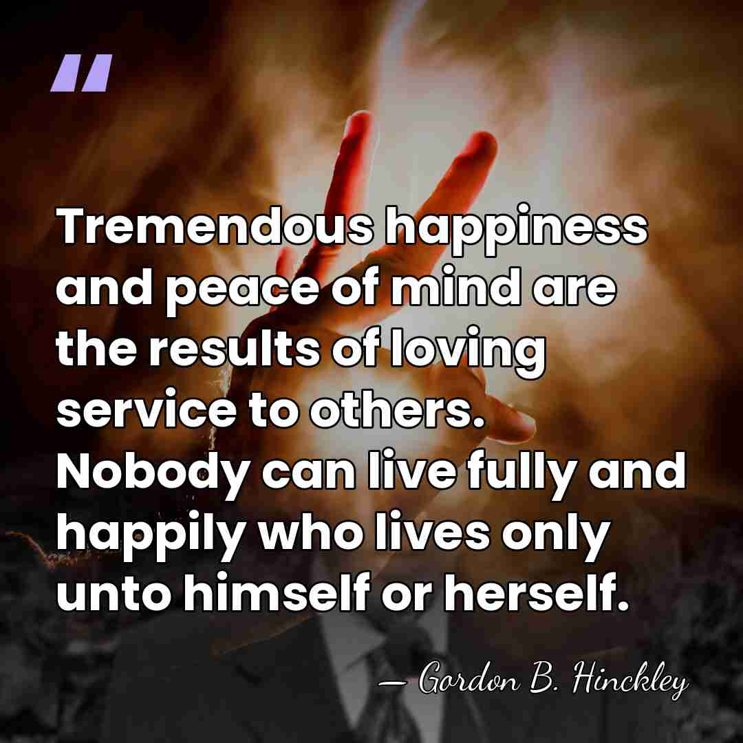 Tremendous happiness and peace of mind are the results of loving service&hellip; - Gordon B. Hinckley