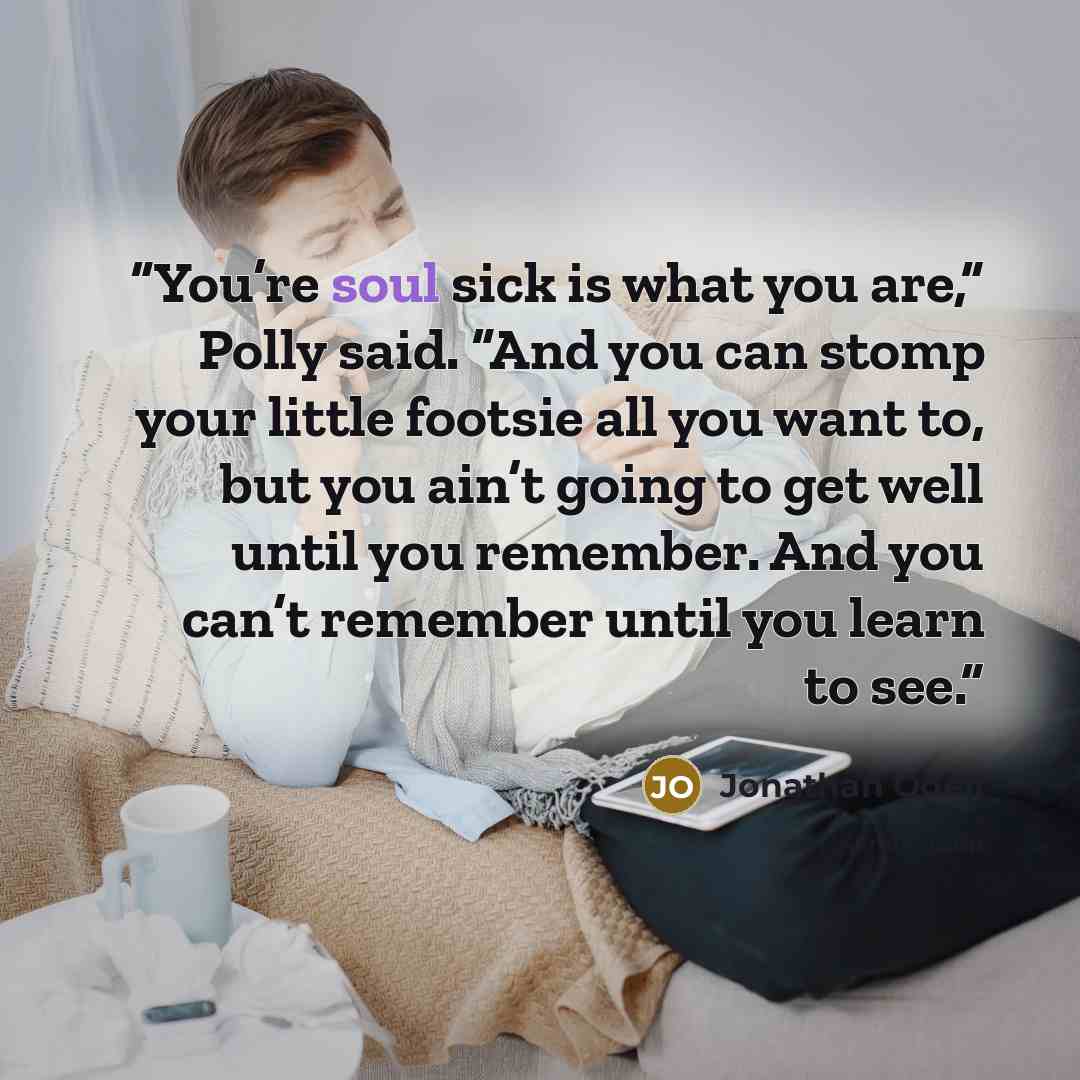 “You’re soul sick is what you are,” Polly said. “And you can stomp your little footsie all you want to, but you ain’t going to get well until you remember. And you can’t remember until you learn to see.” quote by Jonathan Odell