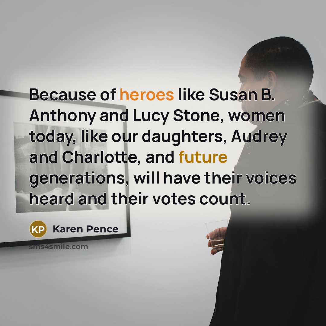 “Because of heroes like Susan B. Anthony and Lucy Stone, women today, like our daughters, Audrey and Charlotte, and future generations, will have their voices heard and their votes count.” quote by Karen Pence