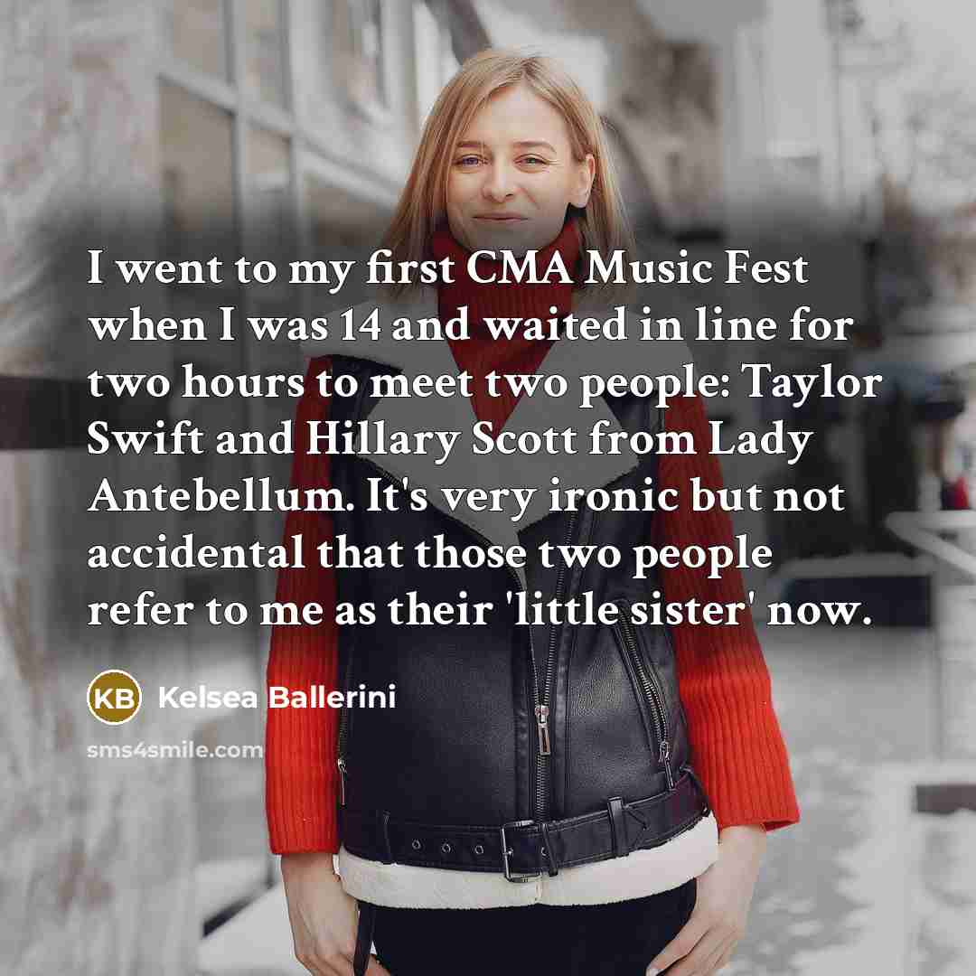 “I went to my first CMA Music Fest when I was 14 and waited in line for two hours to meet two people: Taylor Swift and Hillary Scott from Lady Antebellum. It's very ironic but not accidental that those two people refer to me as their 'little sister' now.” quote by Kelsea Ballerini