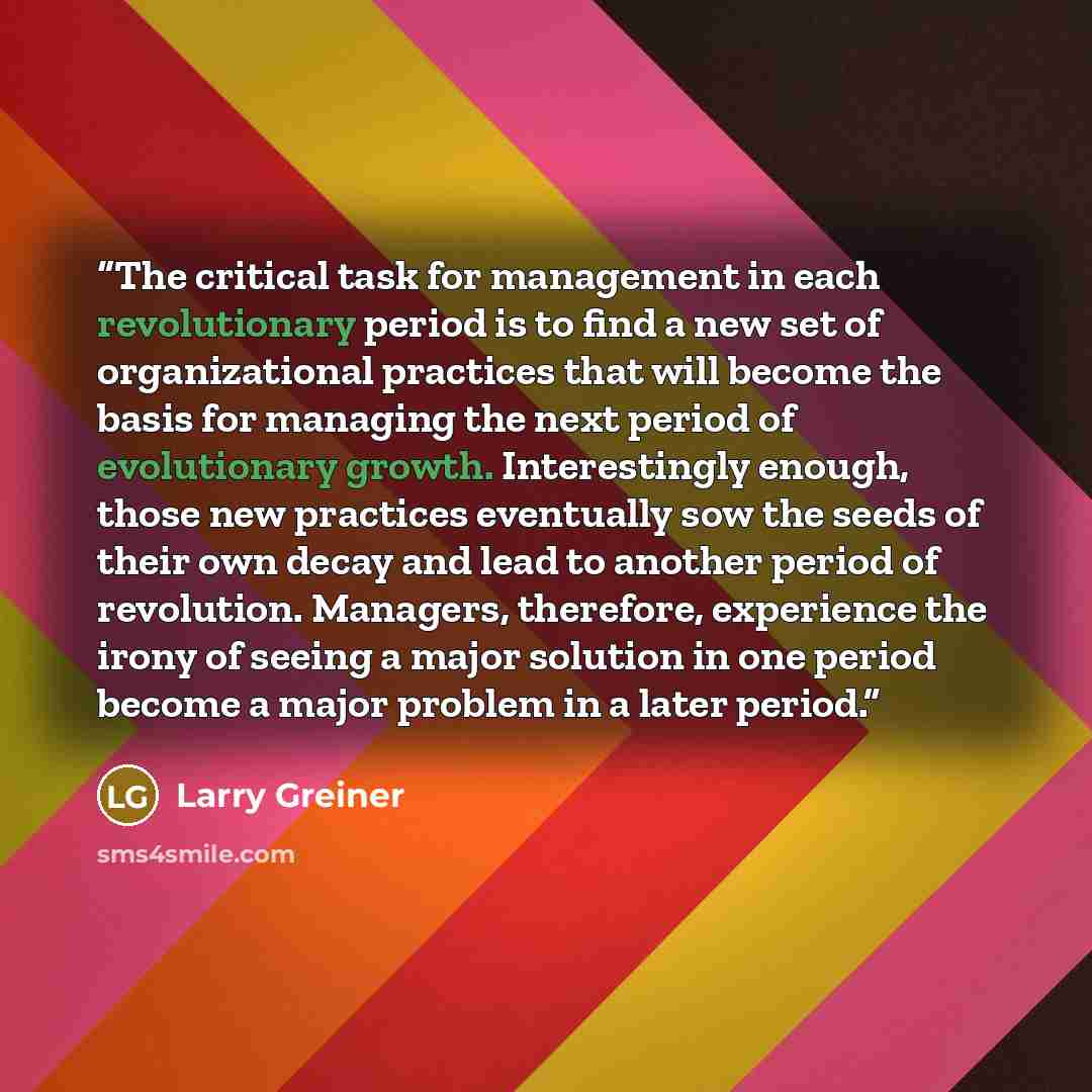 “The critical task for management in each revolutionary period is to find a new set of organizational practices that will become the basis for managing the next period of evolutionary growth. Interestingly enough, those new practices eventually sow the seeds of their own decay and lead to another…” quote by Larry Greiner