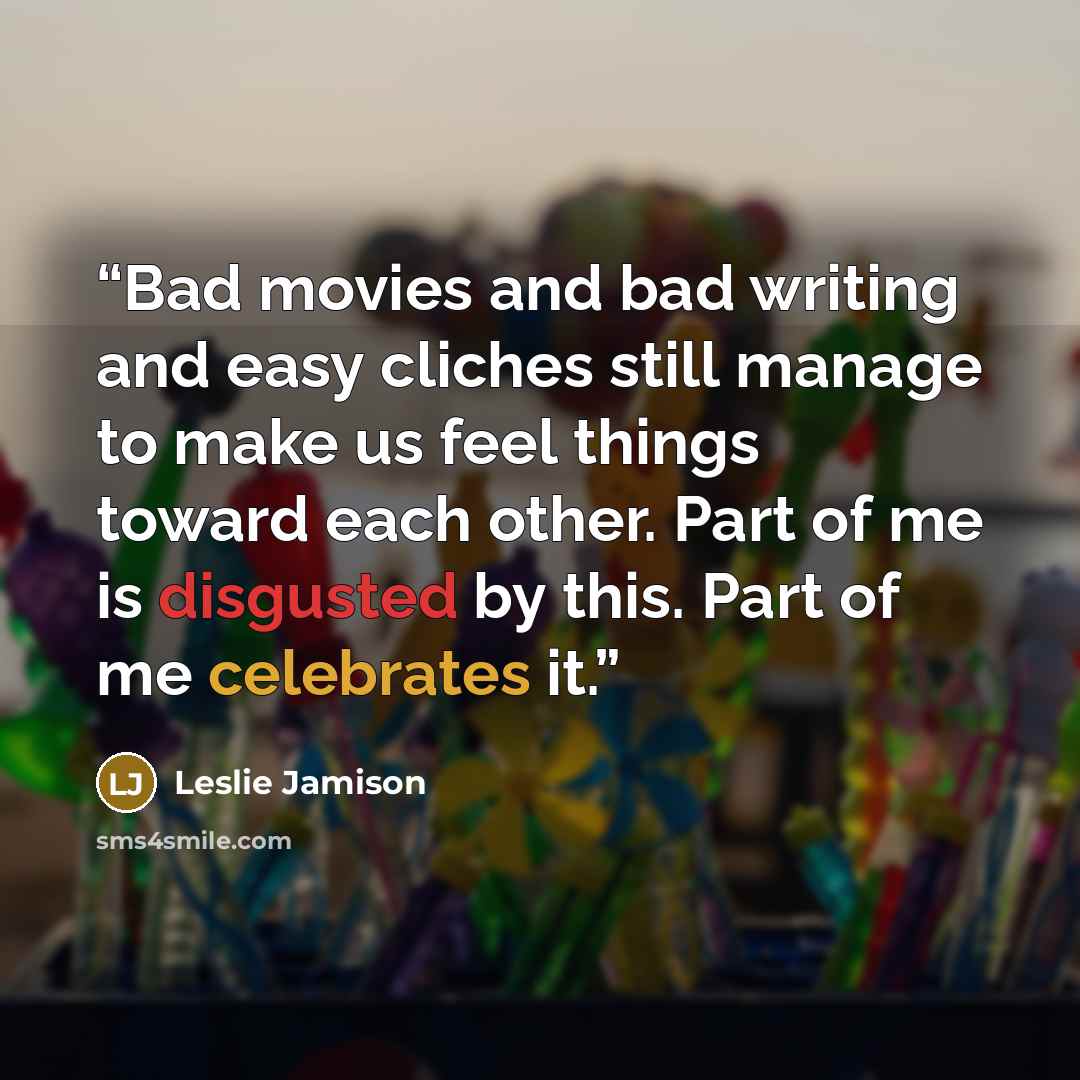 “Bad movies and bad writing and easy cliches still manage to make us feel things toward each other. Part of me is disgusted by this. Part of me celebrates it.” quote by Leslie Jamison
