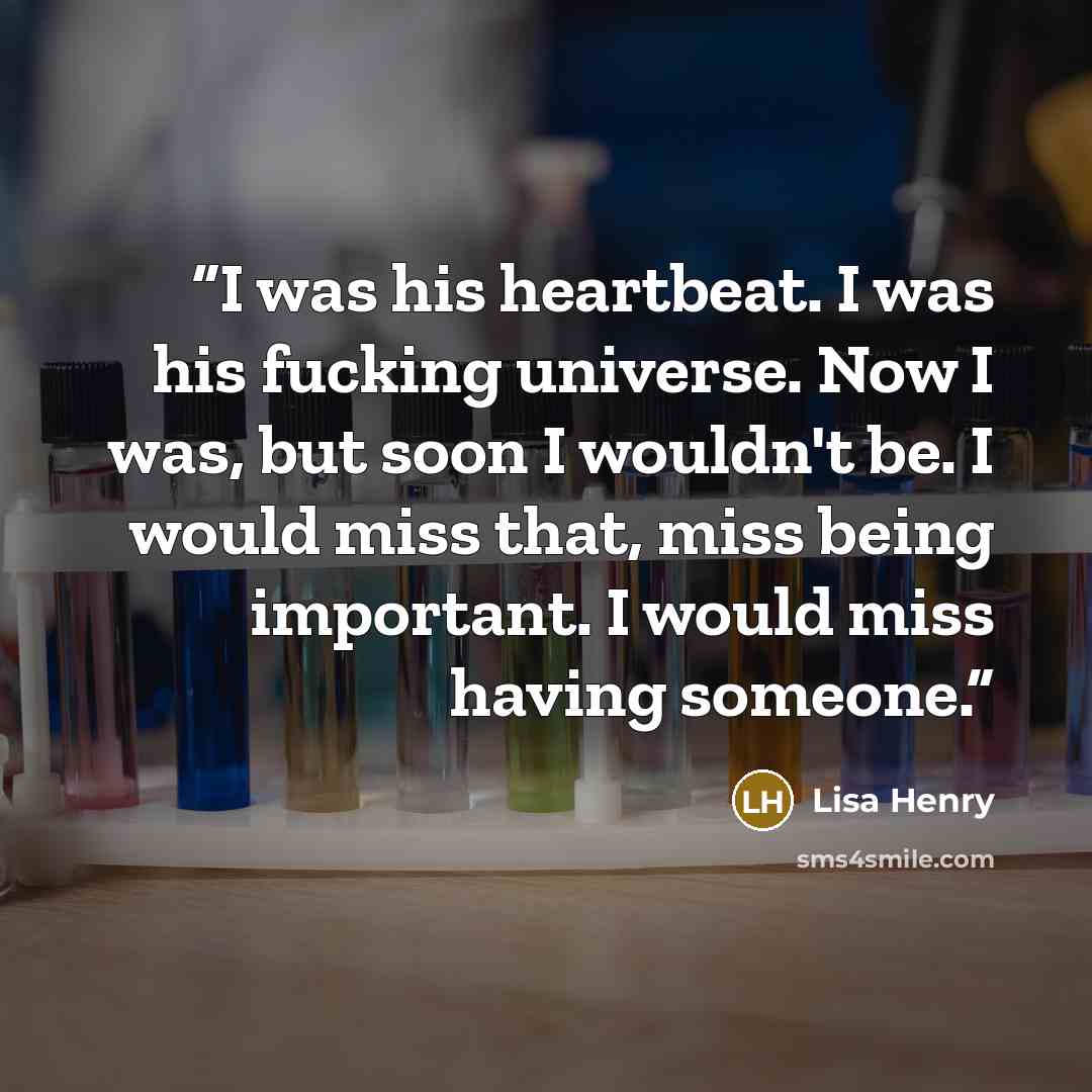 “I was his heartbeat. I was his fucking universe. Now I was, but soon I wouldn't be. I would miss that, miss being important. I would miss having someone.” quote by Lisa Henry