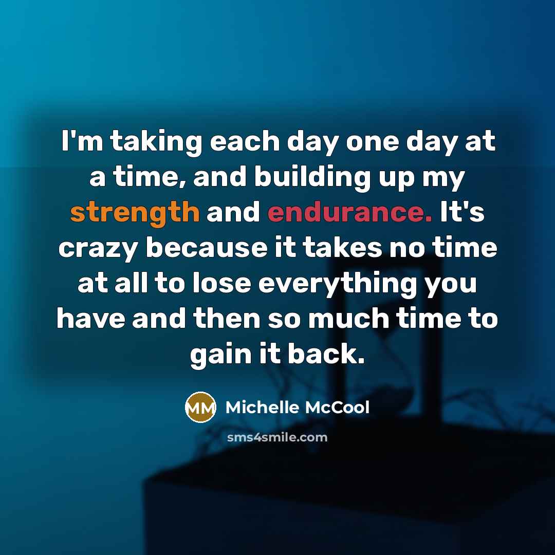 “I'm taking each day one day at a time, and building up my strength and endurance. It's crazy because it takes no time at all to lose everything you have and then so much time to gain it back.” quote by Michelle McCool