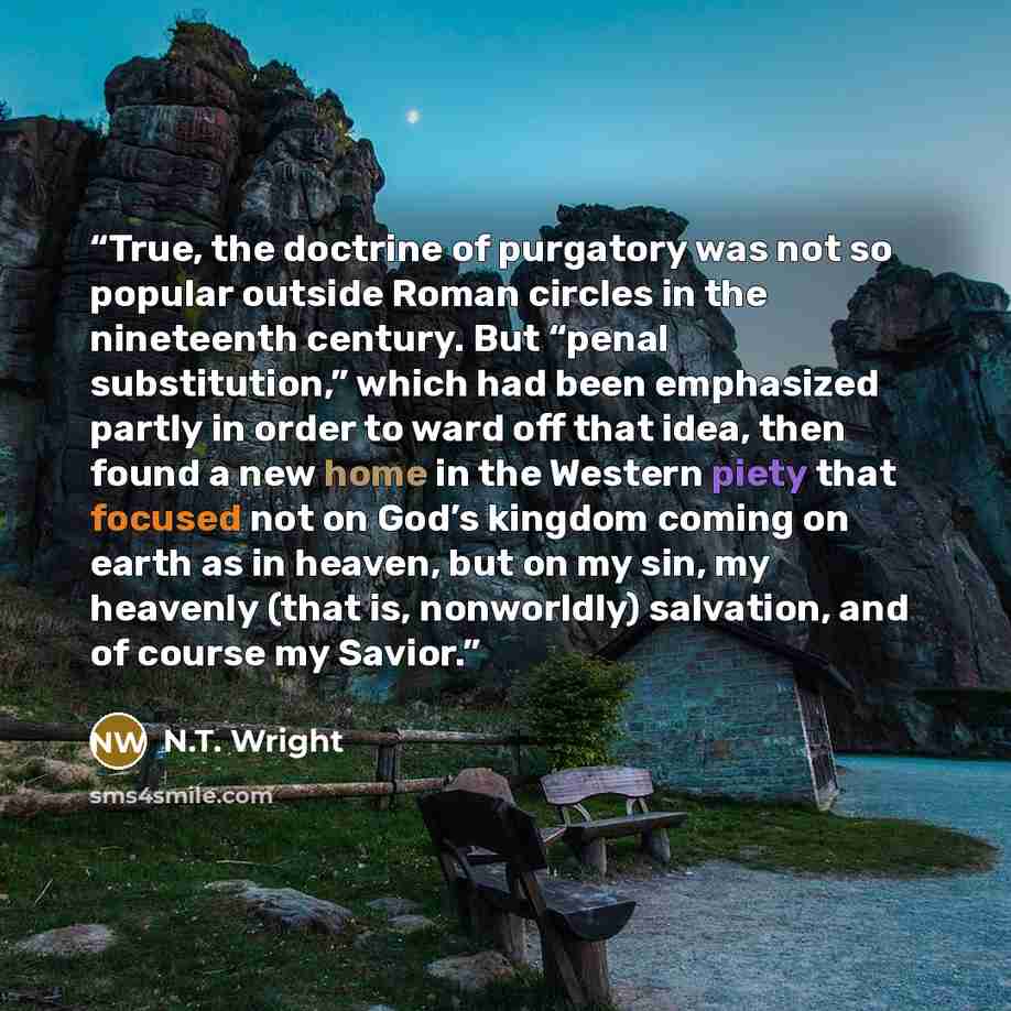 “True, the doctrine of purgatory was not so popular outside Roman circles in the nineteenth century. But “penal substitution,” which had been emphasized partly in order to ward off that idea, then found a new home in the Western piety that focused not on God’s kingdom coming on earth as in heaven…” quote by N.T. Wright