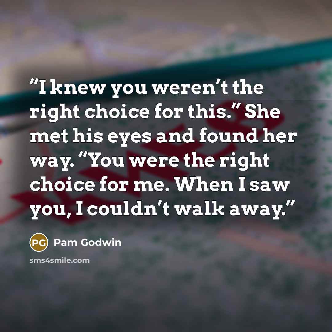 “I knew you weren’t the right choice for this.” She met his eyes and found her way. “You were the right choice for me. When I saw you, I couldn’t walk away.” quote by Pam Godwin