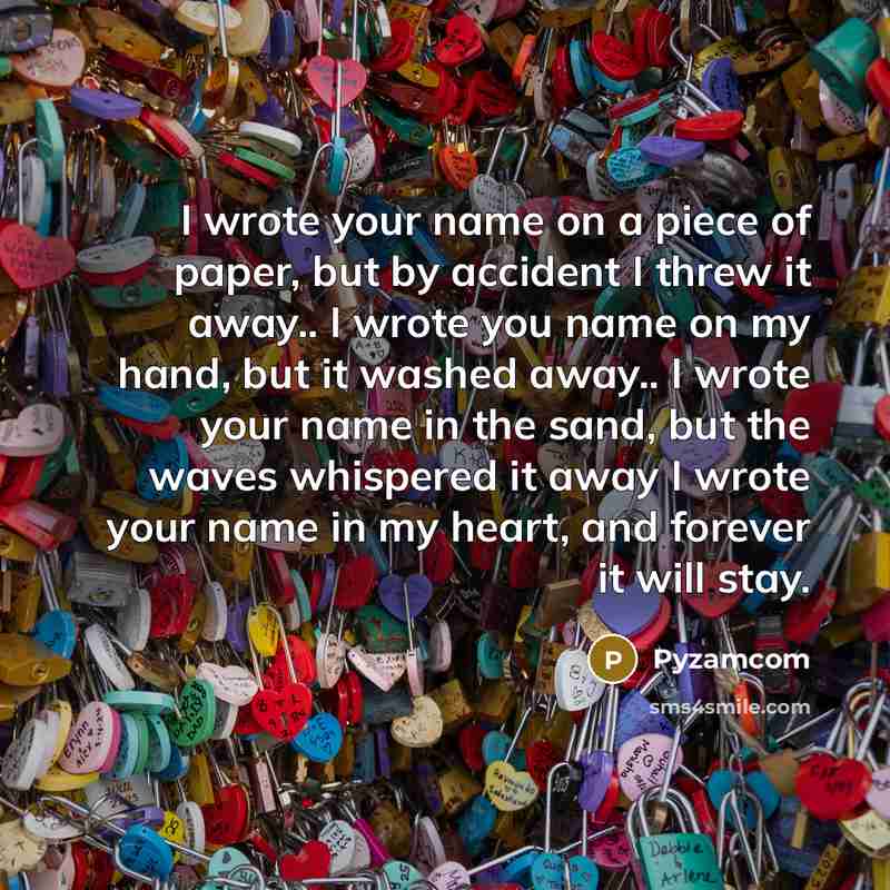 “I wrote your name on a piece of paper, but by accident I threw it away.. I wrote you name on my hand, but it washed away.. I wrote your name in the sand, but the waves whispered it away I wrote your name in my heart, and forever it will stay.” quote by Pyzamcom