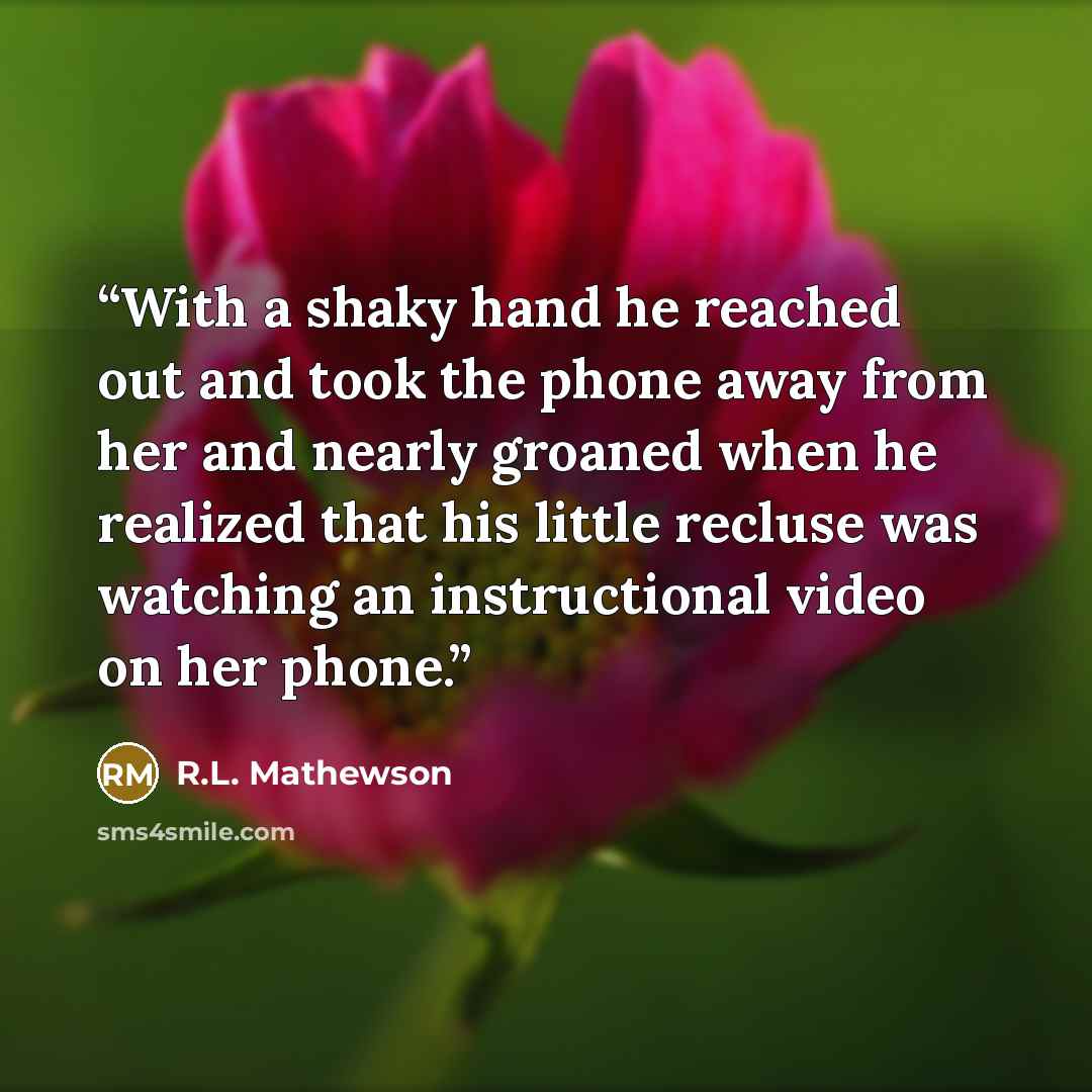 “With a shaky hand he reached out and took the phone away from her and nearly groaned when he realized that his little recluse was watching an instructional video on her phone.” quote by R.L. Mathewson