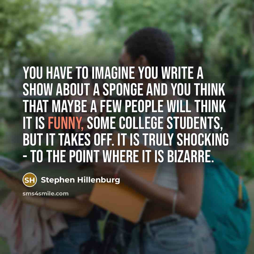 “You have to imagine you write a show about a sponge and you think that maybe a few people will think it is funny, some college students, but it takes off. It is truly shocking - to the point where it is bizarre.” quote by Stephen Hillenburg
