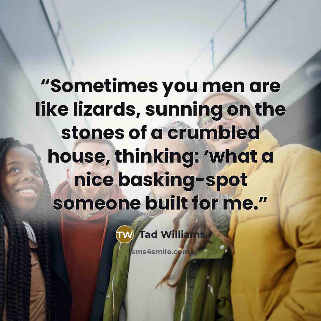 “Sometimes you men are like lizards, sunning on the stones of a crumbled house, thinking: ‘what a nice basking-spot someone built for me.” quote by Tad Williams