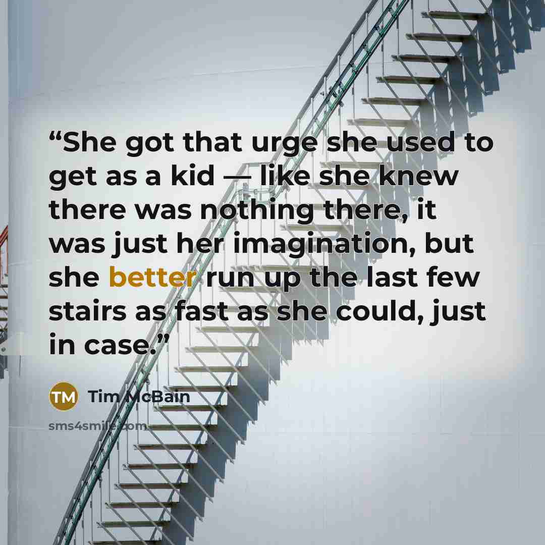 “She got that urge she used to get as a kid — like she knew there was nothing there, it was just her imagination, but she better run up the last few stairs as fast as she could, just in case.” quote by Tim McBain
