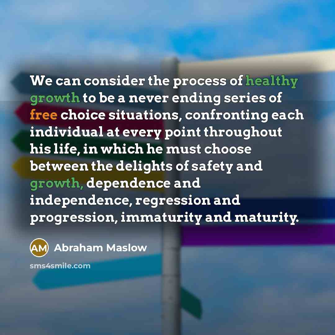“We can consider the process of healthy growth to be a never ending series of free choice situations, confronting each individual at every point throughout his life, in which he must choose between the delights of safety and growth, dependence and independence, regression and progression…” quote by Abraham Maslow
