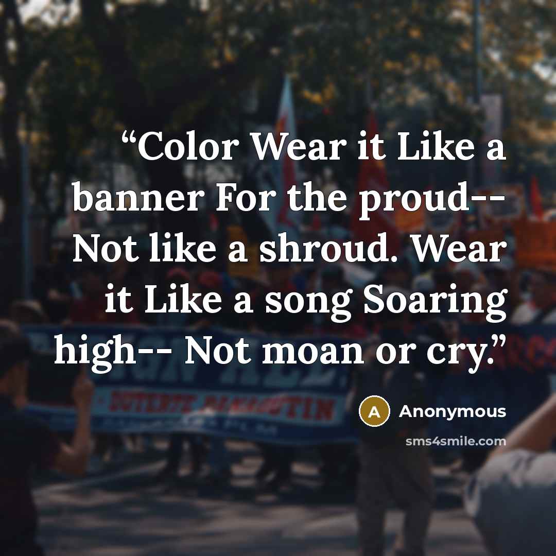 “Color Wear it Like a banner For the proud-- Not like a shroud. Wear it Like a song Soaring high-- Not moan or cry.” quote by Anonymous