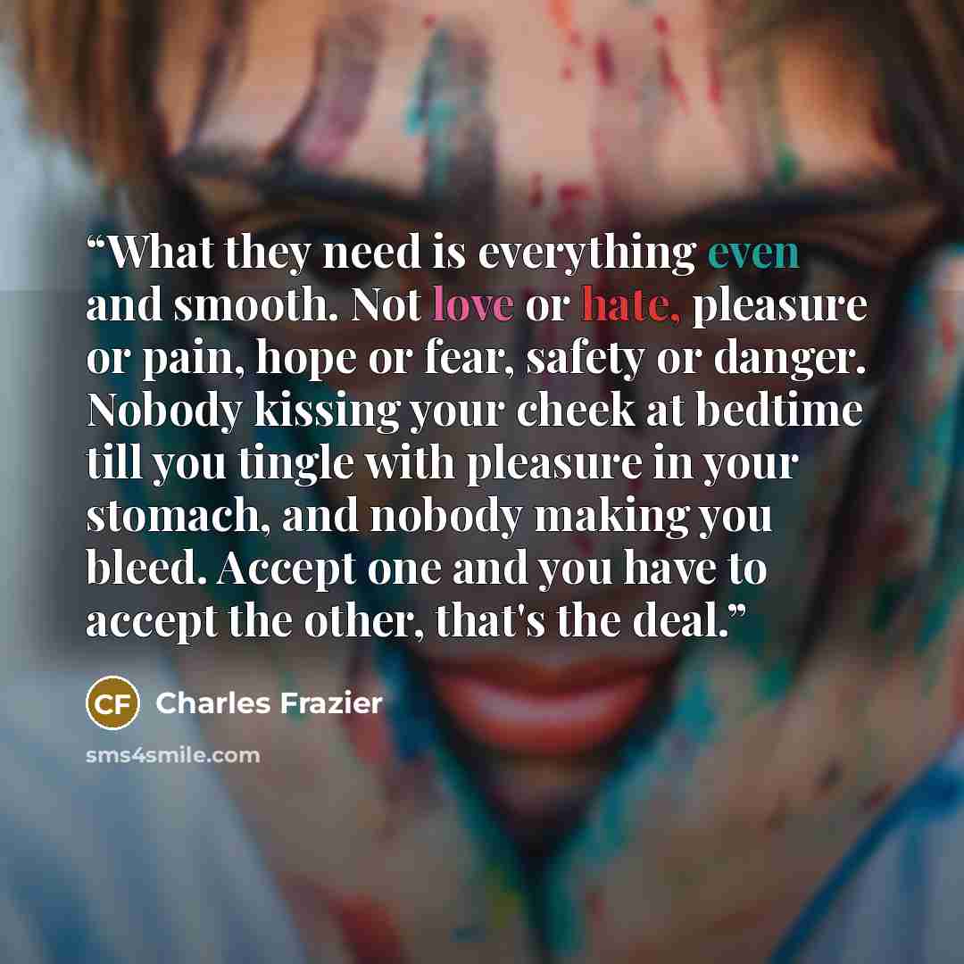 “What they need is everything even and smooth. Not love or hate, pleasure or pain, hope or fear, safety or danger. Nobody kissing your cheek at bedtime till you tingle with pleasure in your stomach, and nobody making you bleed. Accept one and you have to accept the other, that's the deal.” quote by Charles Frazier