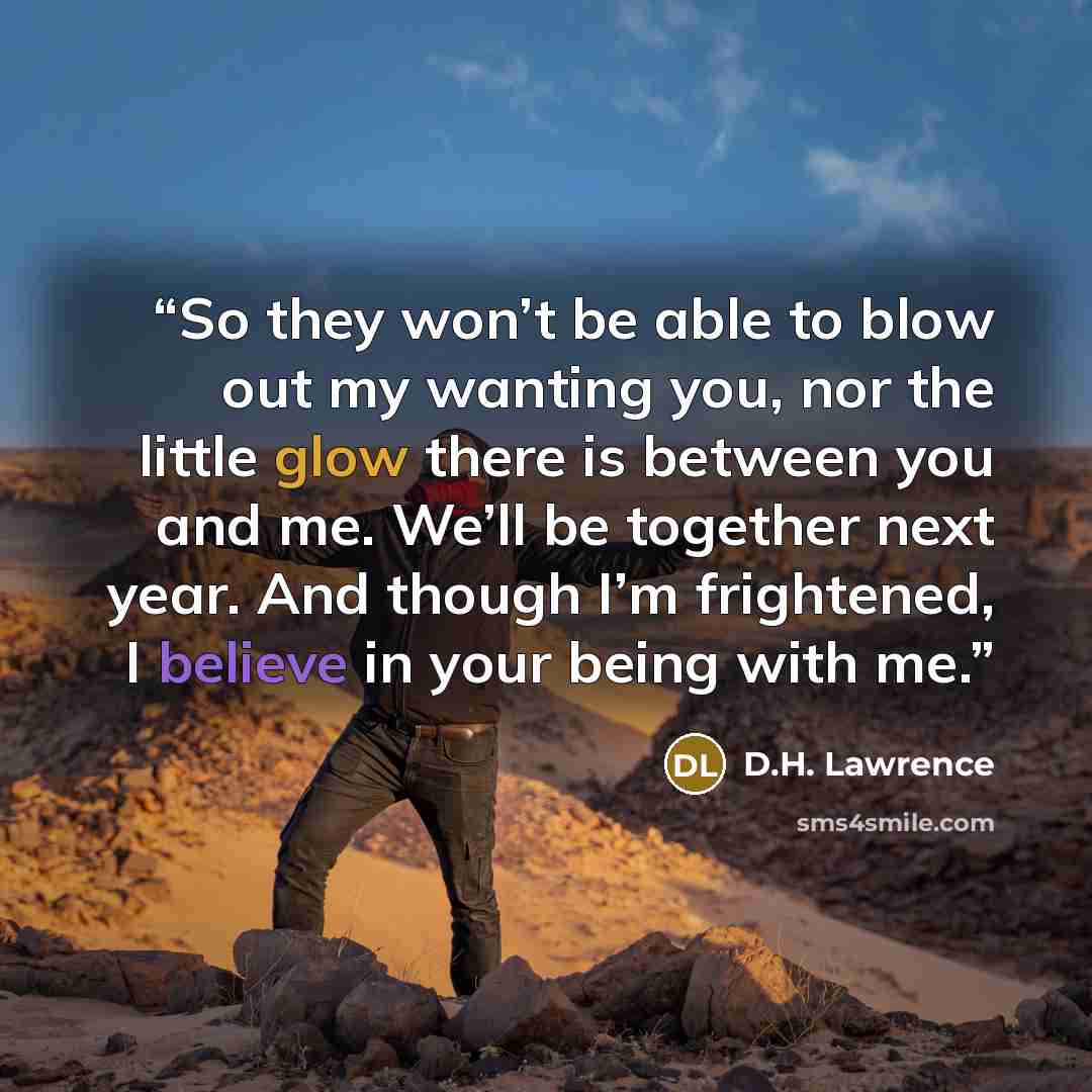 “So they won’t be able to blow out my wanting you, nor the little glow there is between you and me. We’ll be together next year. And though I’m frightened, I believe in your being with me.” quote by D.H. Lawrence