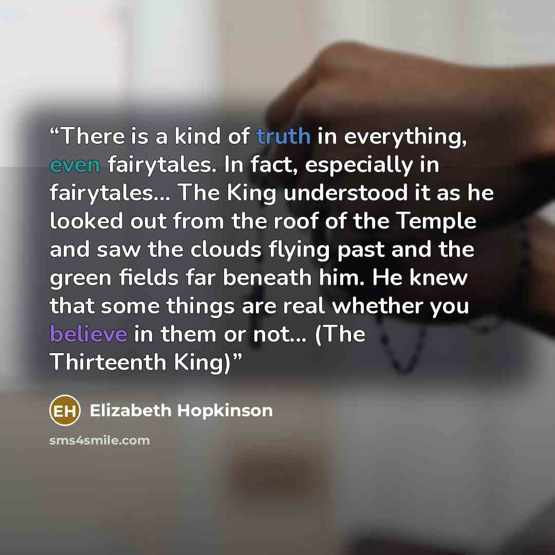 “There is a kind of truth in everything, even fairytales. In fact, especially in fairytales... The King understood it as he looked out from the roof of the Temple and saw the clouds flying past and the green fields far beneath him. He knew that some things are real whether you believe in them or…” quote by Elizabeth Hopkinson