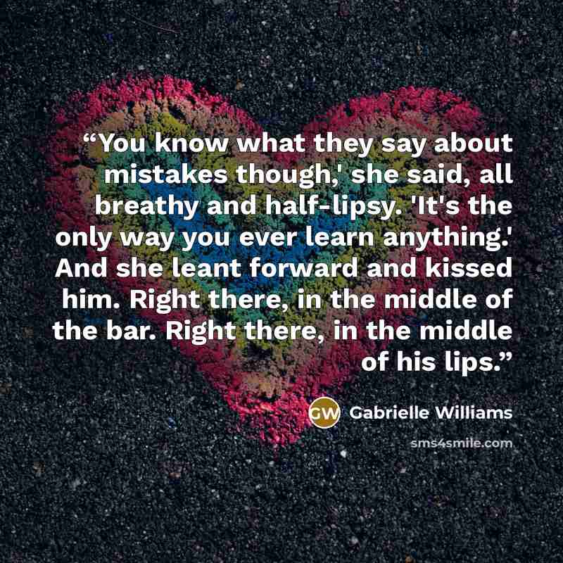 “You know what they say about mistakes though,' she said, all breathy and half-lipsy. 'It's the only way you ever learn anything.' And she leant forward and kissed him. Right there, in the middle of the bar. Right there, in the middle of his lips.” quote by Gabrielle Williams