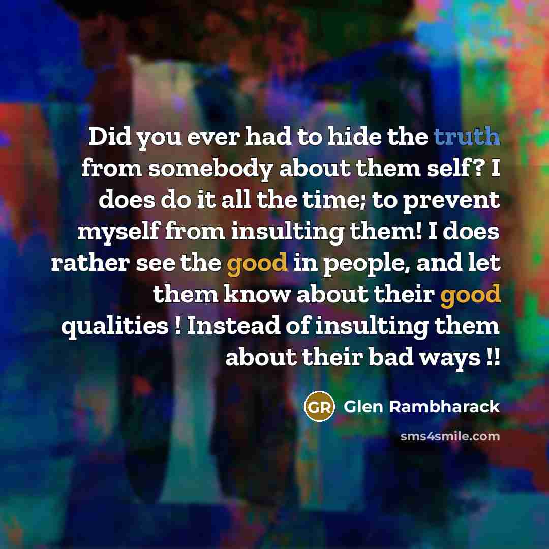 “Did you ever had to hide the truth from somebody about them self? I does do it all the time; to prevent myself from insulting them! I does rather see the good in people, and let them know about their good qualities ! Instead of insulting them about their bad ways !!” quote by Glen Rambharack