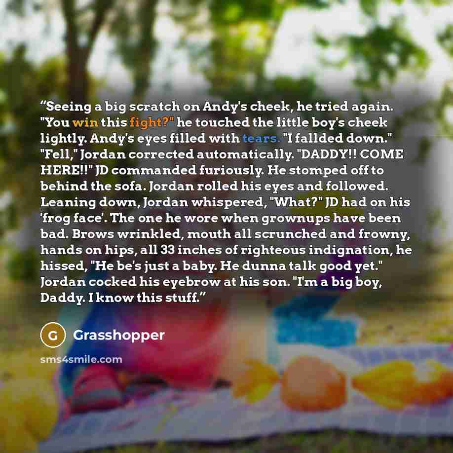 “Seeing a big scratch on Andy's cheek, he tried again. "You win this fight?" he touched the little boy's cheek lightly. Andy's eyes filled with tears. "I fallded down." "Fell," Jordan corrected automatically. "DADDY!! COME HERE!!" JD commanded furiously. He stomped off to behind the sofa. Jordan…” quote by Grasshopper