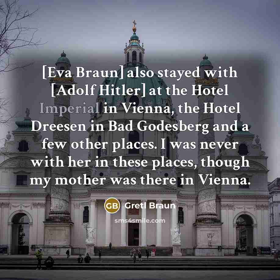 “[Eva Braun] also stayed with [Adolf Hitler] at the Hotel Imperial in Vienna, the Hotel Dreesen in Bad Godesberg and a few other places. I was never with her in these places, though my mother was there in Vienna.” quote by Gretl Braun