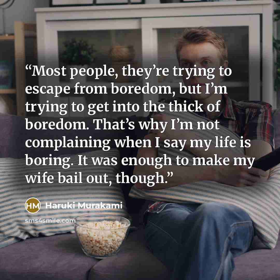 “Most people, they’re trying to escape from boredom, but I’m trying to get into the thick of boredom. That’s why I’m not complaining when I say my life is boring. It was enough to make my wife bail out, though.” quote by Haruki Murakami