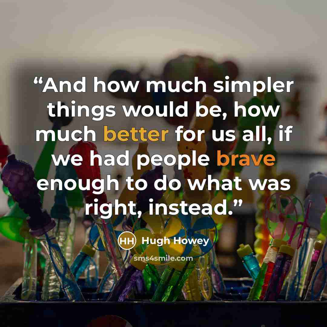 “And how much simpler things would be, how much better for us all, if we had people brave enough to do what was right, instead.” quote by Hugh Howey