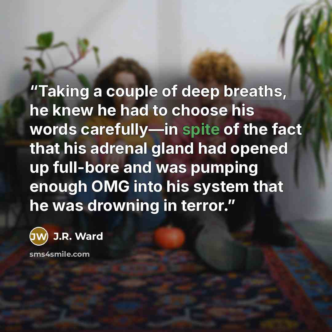 “Taking a couple of deep breaths, he knew he had to choose his words carefully—in spite of the fact that his adrenal gland had opened up full-bore and was pumping enough OMG into his system that he was drowning in terror.” quote by J.R. Ward
