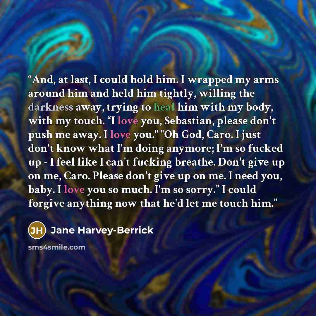 “And, at last, I could hold him. I wrapped my arms around him and held him tightly, willing the darkness away, trying to heal him with my body, with my touch. “I love you, Sebastian, please don't push me away. I love you." "Oh God, Caro. I just don't know what I'm doing anymore; I'm so fucked up…” quote by Jane Harvey-Berrick