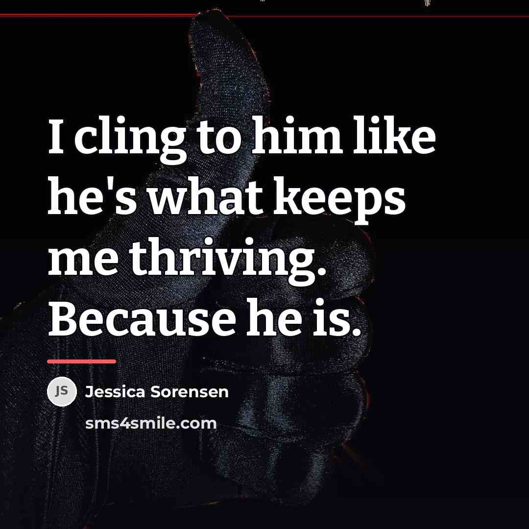 “I cling to him like he's what keeps me thriving.…” quote by Jessica Sorensen