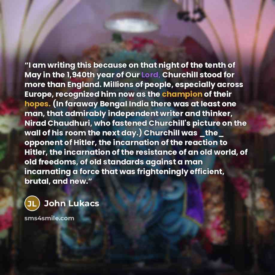 “I am writing this because on that night of the tenth of May in the 1,940th year of Our Lord, Churchill stood for more than England. Millions of people, especially across Europe, recognized him now as the champion of their hopes. (In faraway Bengal India there was at least one man, that admirably…” quote by John Lukacs