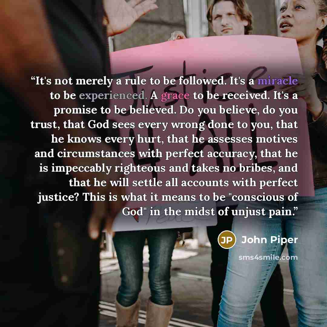“It's not merely a rule to be followed. It's a miracle to be experienced. A grace to be received. It's a promise to be believed. Do you believe, do you trust, that God sees every wrong done to you, that he knows every hurt, that he assesses motives and circumstances with perfect accuracy, that he…” quote by John Piper
