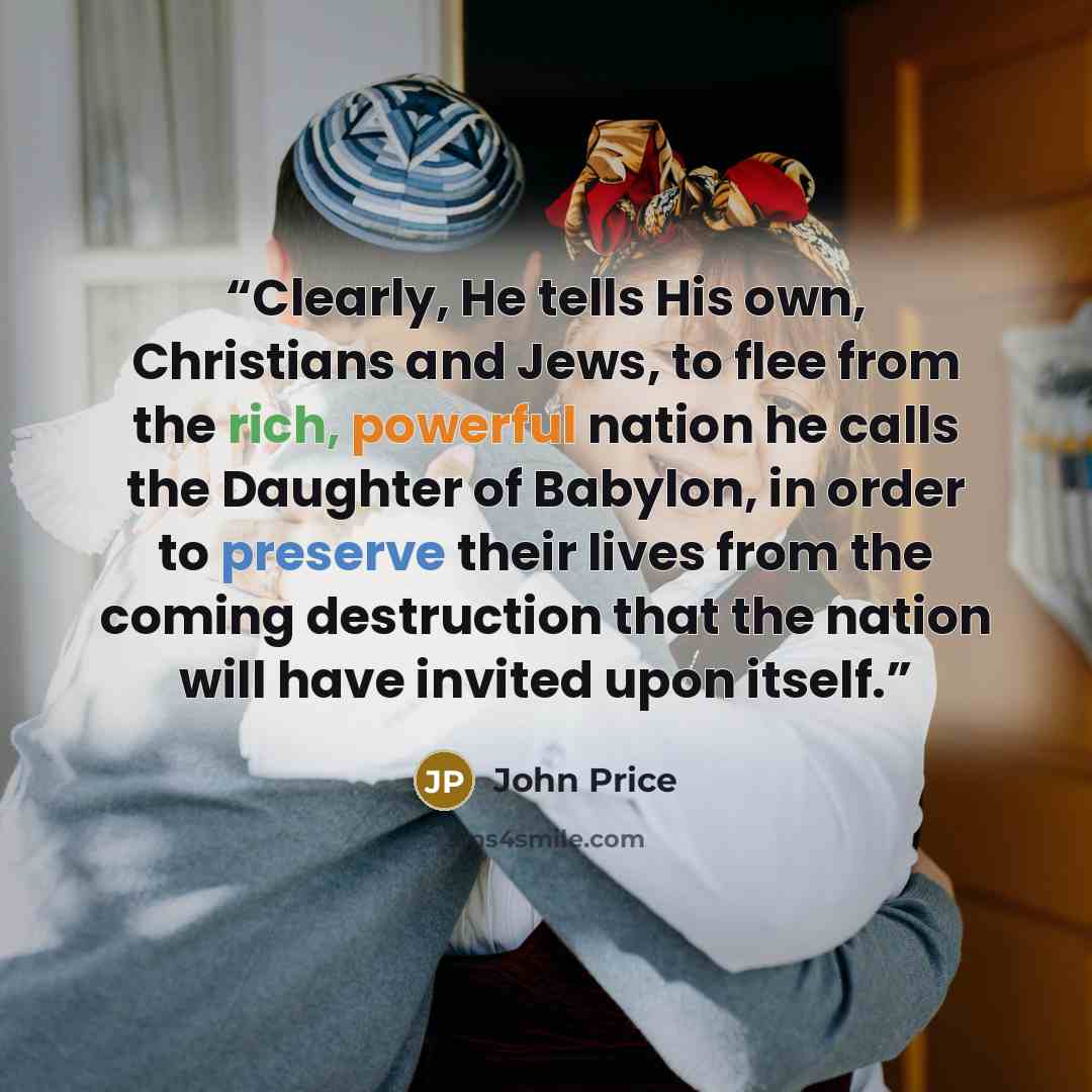 “Clearly, He tells His own, Christians and Jews, to flee from the rich, powerful nation he calls the Daughter of Babylon, in order to preserve their lives from the coming destruction that the nation will have invited upon itself.” quote by John Price