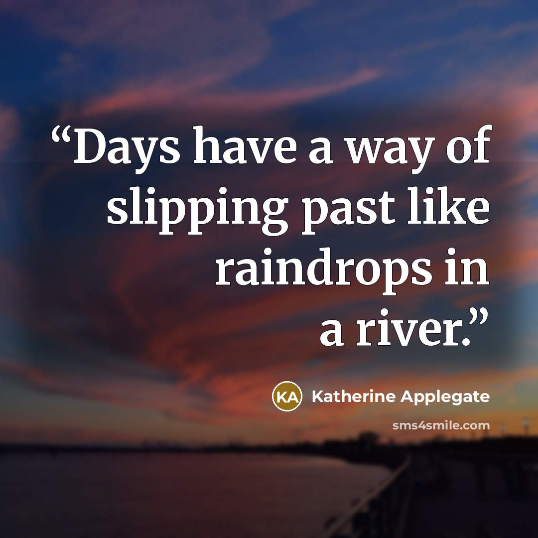 “Days have a way of slipping past like raindrops in a river.” quote by Katherine Applegate