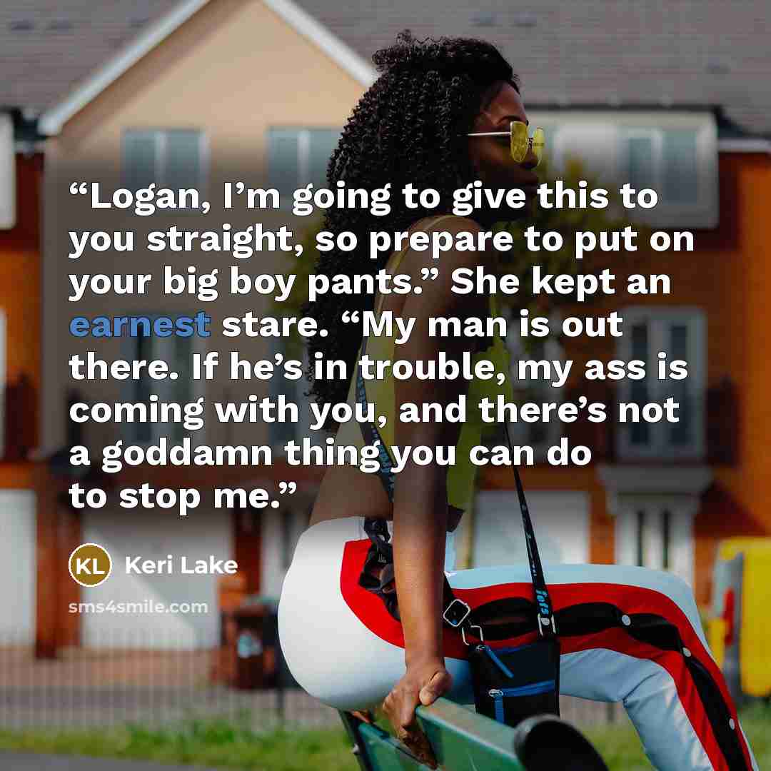 “Logan, I’m going to give this to you straight, so prepare to put on your big boy pants.” She kept an earnest stare. “My man is out there. If he’s in trouble, my ass is coming with you, and there’s not a goddamn thing you can do to stop me.” quote by Keri Lake