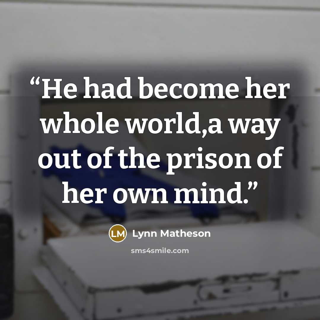 “He had become her whole world,a way out of the prison of her own mind.” quote by Lynn Matheson