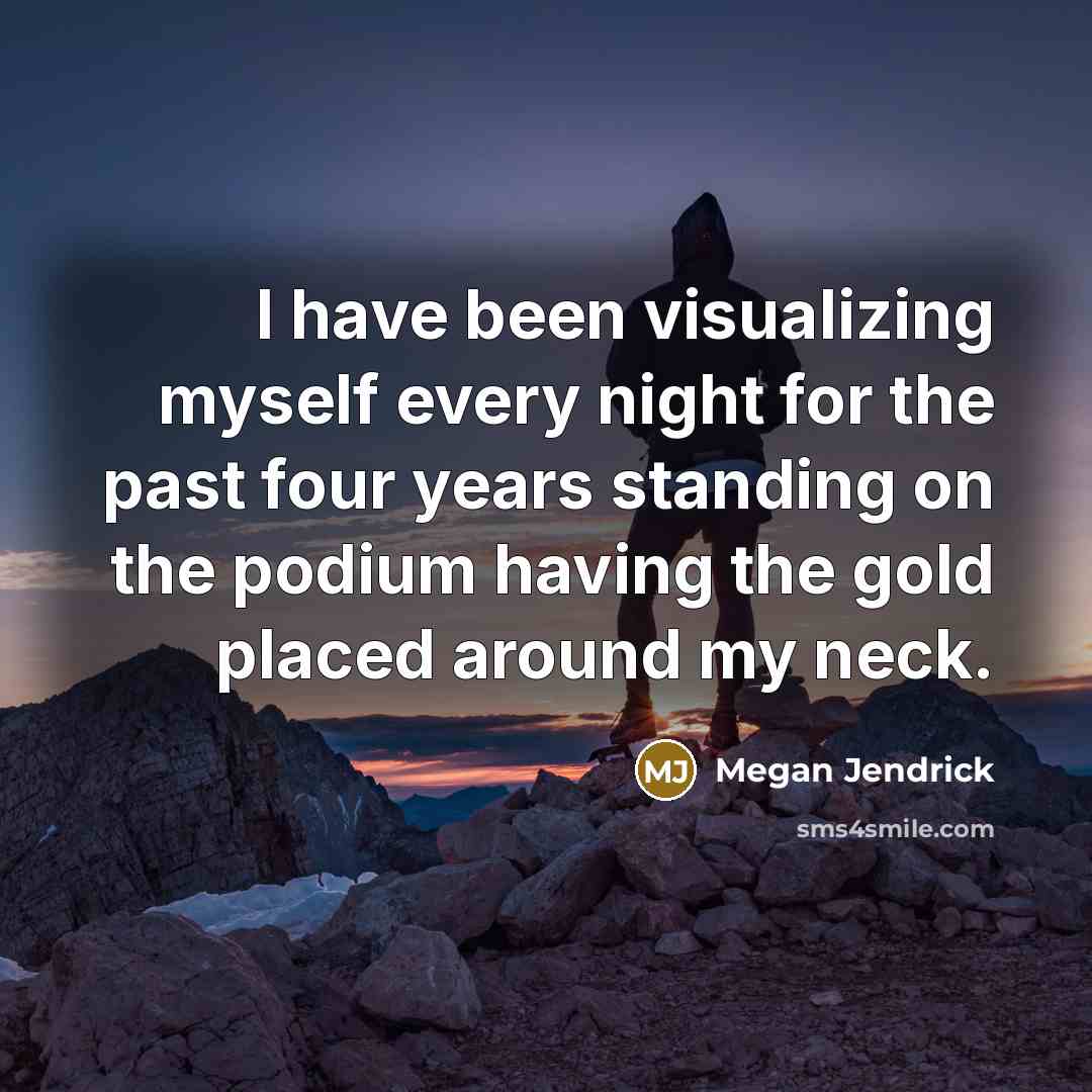“I have been visualizing myself every night for the past four years standing on the podium having the gold placed around my neck.” quote by Megan Jendrick
