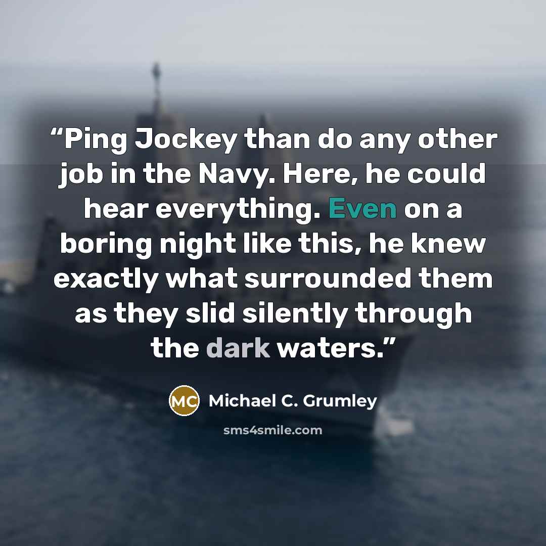 “Ping Jockey than do any other job in the Navy. Here, he could hear everything. Even on a boring night like this, he knew exactly what surrounded them as they slid silently through the dark waters.” quote by Michael C. Grumley