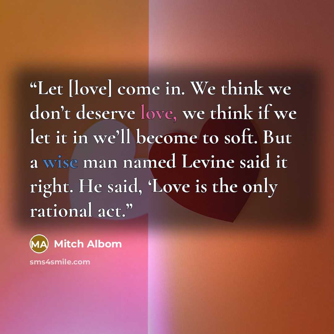 “Let [love] come in. We think we don’t deserve love, we think if we let it in we’ll become to soft. But a wise man named Levine said it right. He said, ‘Love is the only rational act.” quote by Mitch Albom