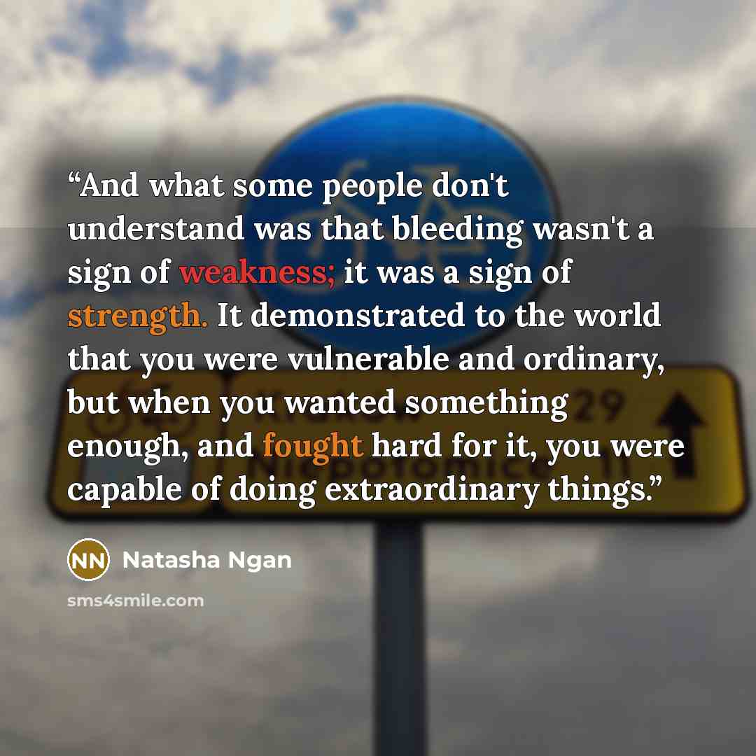 “And what some people don't understand was that bleeding wasn't a sign of weakness; it was a sign of strength. It demonstrated to the world that you were vulnerable and ordinary, but when you wanted something enough, and fought hard for it, you were capable of doing extraordinary things.” quote by Natasha Ngan