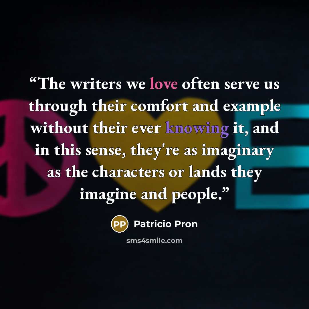 “The writers we love often serve us through their comfort and example without their ever knowing it, and in this sense, they're as imaginary as the characters or lands they imagine and people.” quote by Patricio Pron