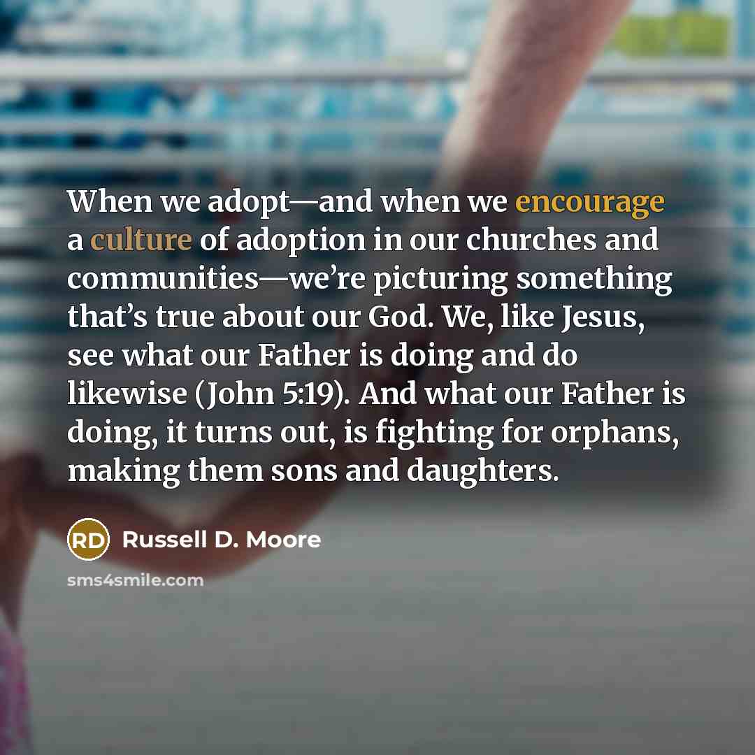 “When we adopt—and when we encourage a culture of adoption in our churches and communities—we’re picturing something that’s true about our God. We, like Jesus, see what our Father is doing and do likewise (John 5:19). And what our Father is doing, it turns out, is fighting for orphans, making them…” quote by Russell D. Moore